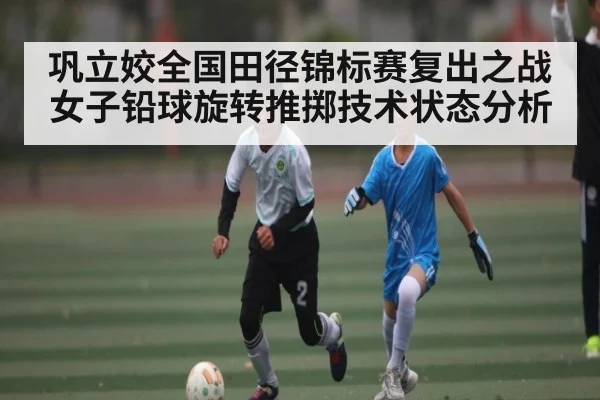 巩立姣全国田径锦标赛复出之战女子铅球旋转推掷技术状态分析