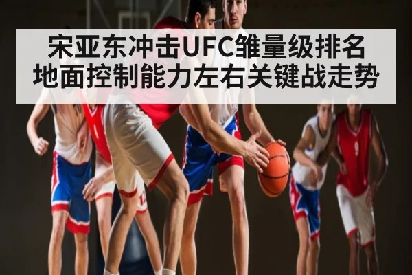 宋亚东冲击UFC雏量级排名 地面控制能力左右关键战走势